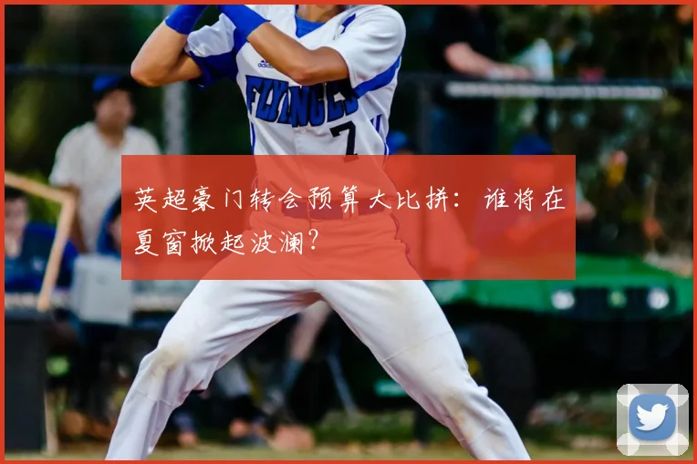 英超豪门转会预算大比拼:谁将在夏窗掀起波澜?