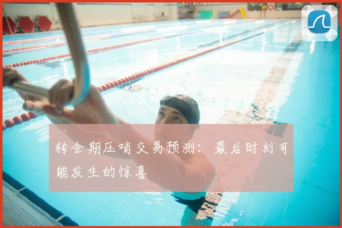 转会期压哨交易预测：最后时刻可能发生的惊喜