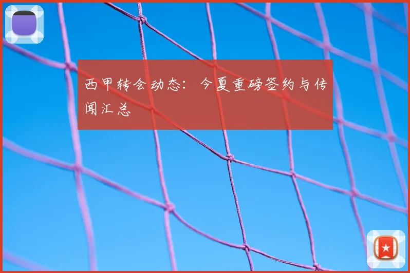 西甲转会动态：今夏重磅签约与传闻汇总