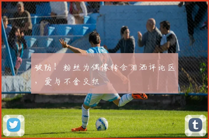 破防！粉丝为偶像转会泪洒评论区，爱与不舍交织