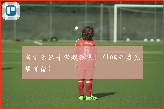 当电竞选手拿起镜头，Vlog开启无限可能！