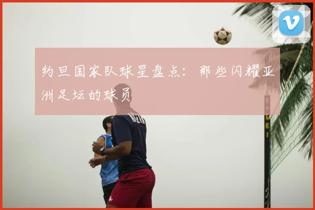 约旦国家队球星盘点：那些闪耀亚洲足坛的球员