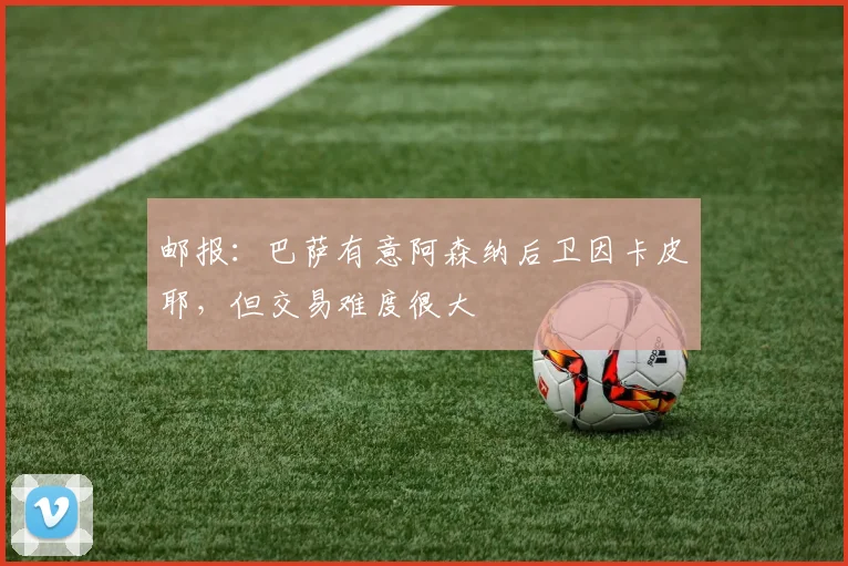 邮报：巴萨有意阿森纳后卫因卡皮耶，但交易难度很大
