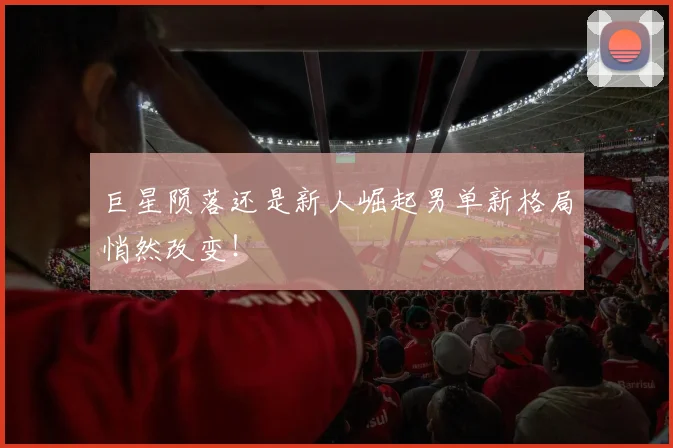 巨星陨落还是新人崛起男单新格局悄然改变！