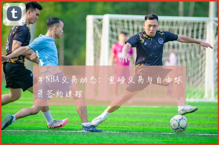 年NBA交易动态:重磅交易与自由球员签约追踪