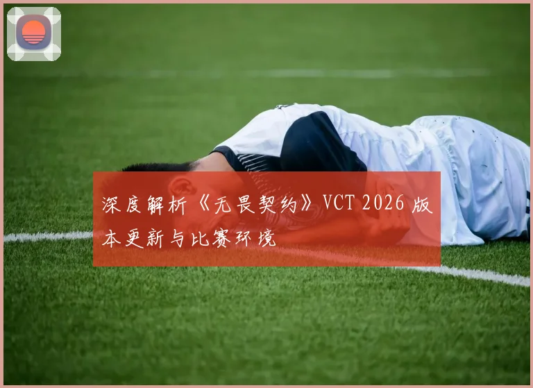 深度解析《无畏契约》VCT 2026 版本更新与比赛环境