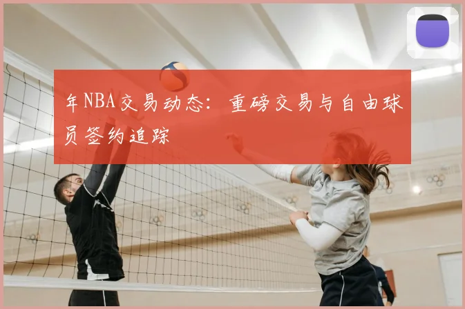 年NBA交易动态:重磅交易与自由球员签约追踪
