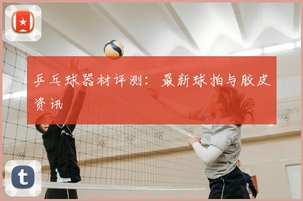 乒乓球器材评测:最新球拍与胶皮资讯
