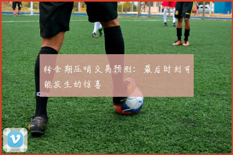 转会期压哨交易预测：最后时刻可能发生的惊喜