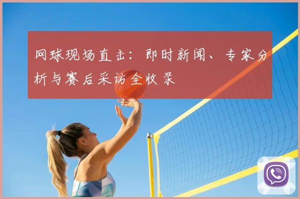 网球现场直击:即时新闻、专家分析与赛后采访全收录