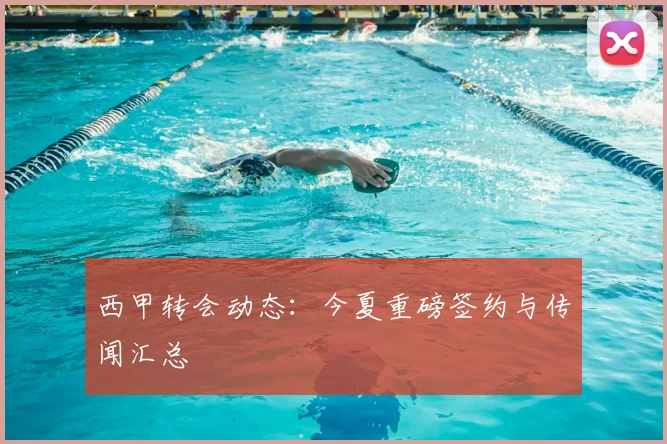 西甲转会动态：今夏重磅签约与传闻汇总
