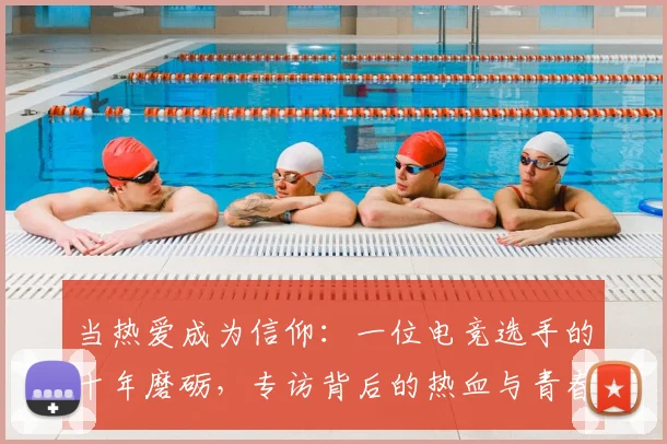 当热爱成为信仰:一位电竞选手的十年磨砺,专访背后的热血与青春