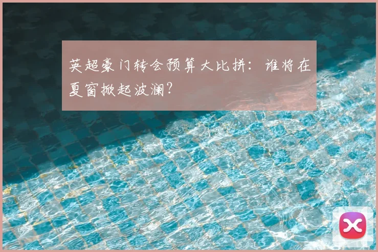 英超豪门转会预算大比拼:谁将在夏窗掀起波澜?
