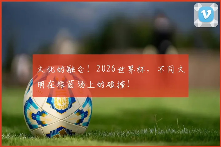 文化的融合！2026世界杯，不同文明在绿茵场上的碰撞！