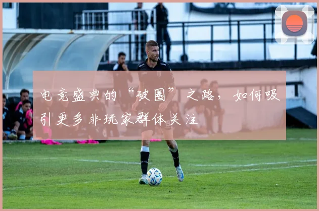 电竞盛典的“破圈”之路，如何吸引更多非玩家群体关注