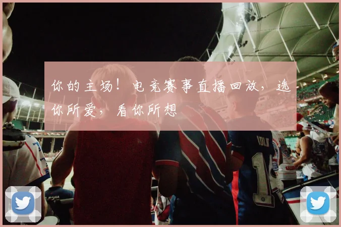 你的主场！电竞赛事直播回放，选你所爱，看你所想