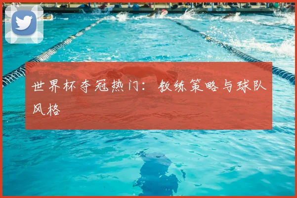 世界杯夺冠热门：教练策略与球队风格
