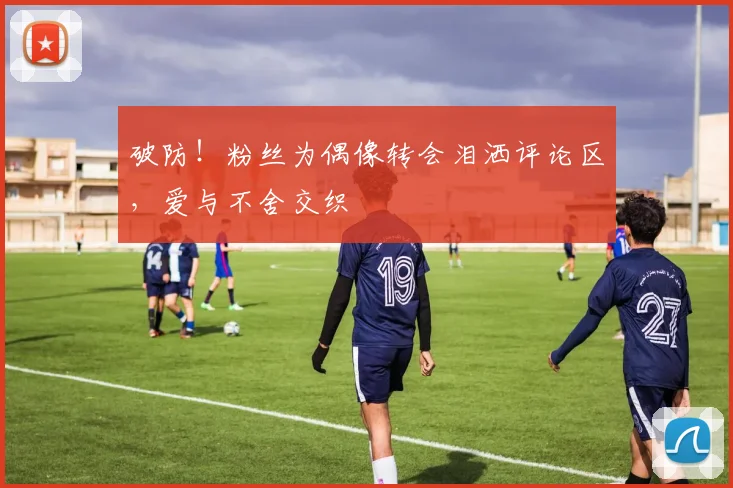 破防!粉丝为偶像转会泪洒评论区,爱与不舍交织