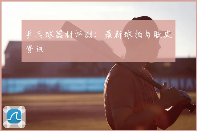 乒乓球器材评测:最新球拍与胶皮资讯