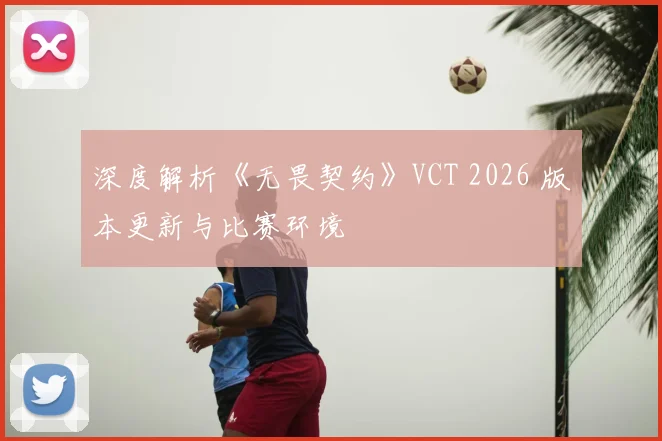 深度解析《无畏契约》VCT 2026 版本更新与比赛环境