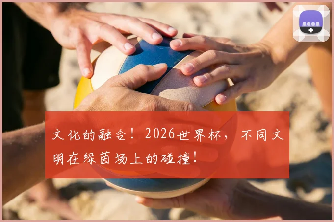 文化的融合!2026世界杯,不同文明在绿茵场上的碰撞!