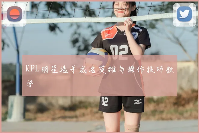 KPL明星选手成名英雄与操作技巧教学